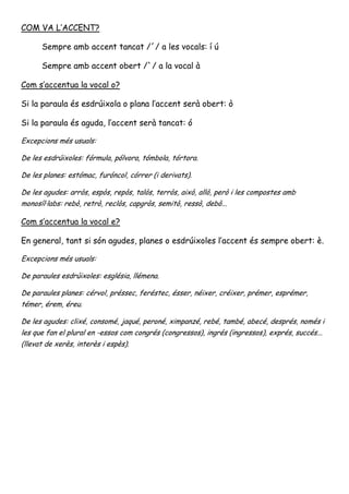 COM VA L’ACCENT?

      Sempre amb accent tancat /´/ a les vocals: í ú

      Sempre amb accent obert /`/ a la vocal à

Com s’accentua la vocal o?

Si la paraula és esdrúixola o plana l’accent serà obert: ò

Si la paraula és aguda, l’accent serà tancat: ó

Excepcions més usuals:

De les esdrúixoles: fórmula, pólvora, tómbola, tórtora.

De les planes: estómac, furóncol, córrer (i derivats).

De les agudes: arròs, espòs, repòs, talòs, terròs, això, allò, però i les compostes amb
monosíl·labs: rebò, retrò, reclòs, capgròs, semitò, ressò, debò...

Com s’accentua la vocal e?

En general, tant si són agudes, planes o esdrúixoles l’accent és sempre obert: è.

Excepcions més usuals:

De paraules esdrúixoles: església, llémena.

De paraules planes: cérvol, préssec, feréstec, ésser, néixer, créixer, prémer, esprémer,
témer, érem, éreu.

De les agudes: clixé, consomé, jaqué, peroné, ximpanzé, rebé, també, abecé, després, només i
les que fan el plural en -essos com congrés (congressos), ingrés (ingressos), exprés, succés...
(llevat de xerès, interès i espès).
 