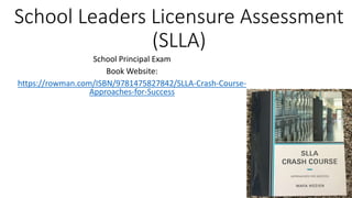 School Leaders Licensure Assessment
(SLLA)
School Principal Exam
Book Website:
https://rowman.com/ISBN/9781475827842/SLLA-Crash-Course-
Approaches-for-Success
 