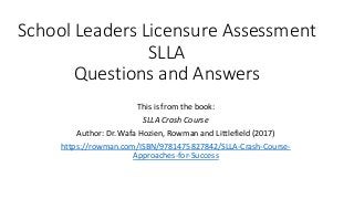 School Leaders Licensure Assessment
SLLA
Questions and Answers
This is from the book:
SLLA Crash Course
Author: Dr. Wafa Hozien, Rowman and Littlefield (2017)
https://rowman.com/ISBN/9781475827842/SLLA-Crash-Course-
Approaches-for-Success
 
