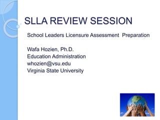 SLLA REVIEW SESSION
School Leaders Licensure Assessment Preparation
Wafa Hozien, Ph.D.
Education Administration
whozien@vsu.edu
Virginia State University
 