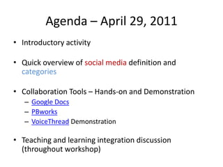 Agenda – April 29, 2011Introductory activityQuick overview of social media definition and categoriesCollaboration Tools – Hands-on and DemonstrationGoogle DocsPBworksVoiceThread Demonstration Teaching and learning integration discussion (throughout workshop)