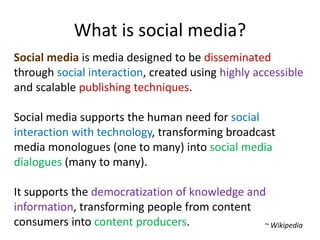 What is social media?Social mediais media designed to be disseminated through social interaction, created using highly accessible and scalable publishing techniques. Social media supports the human need for social interaction with technology, transforming broadcast media monologues (one to many) into social media dialogues (many to many). It supports the democratization of knowledge and information, transforming people from content consumers into content producers.~ Wikipedia