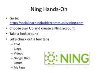 Ning Hands-OnGo to:http://sociallearningladdercommunity.ning.comChoose Sign Up and create a Ning accountTake a look aroundLet’s check out a few tabsChatBlogsVideosGoogle DocsForumMy Page