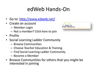 edWeb Hands-OnGo to: http://www.edweb.net/Create an accountMember LoginNot a member? Click here to joinProfileSocial Learning Ladder CommunityBrowse CommunitiesChoose Teacher Education & TrainingFind Social Learning Ladder CommunityBecome a MemberBrowse Communities for others that you might be interested in joining