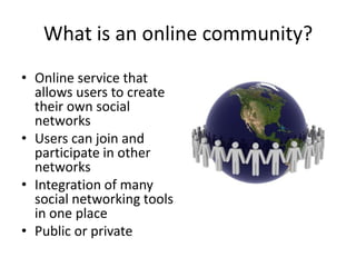 What is an online community?Online service that allows users to create their own social networksUsers can join and participate in other networksIntegration of many social networking tools in one placePublic or private