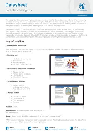 Datasheet
Scottish Licensing Law
                                                                                                                  mindleaders.com


This engaging and interactive elearning course ensures members of staff on licensed premises in Scotland have the training
(and proof of training) required by the Scottish Licensing Act 2005. The act states in paragraph 6, schedule 3 that members
of staff who are not personal licence holders are required to achieve a level of competence in retailing alcohol. This means all
members of staff must have a basic level of training on the liquor licensing laws for Scotland.

The regulations set out 16 points that the training must cover and state that the training provided should be of at least two
hours duration. In four modules, the Scottish Licensing Law elearning course covers all of these mandatory requirements.
Licensed premises are obligated to keep a record of training undertaken by all current staff members. These records are
inspected by the Licensing Standards Officer (LSO). That’s why a printable certificate is available for signature by the Personal
Licence Holder upon successful completion of this elearning course, conforming to the inspection criteria of an LSO.

Key Information
Course Modules and Topics

There are four modules divided into shorter topics. Each module includes a multiple-choice, post-module assessment to
record and secure learner understanding.

1. Licensing Law

	       •  Introduction to licensing law
	       •  About alcohol
	       •  Alcohol and health
	       •  The impact of alcohol abuse

2. Key Elements of Licensing Legislation

	       •  Types of licences
	       •  Premise licence conditions
	       •  Licensed hours
	       •  Enforcement authorities

3. Alcohol related offences

	       •  Types of offences
	       •  Underage sale of alcohol
	       •  Alcohol Scotland Act 2010

4. The role of staff

	       •  Standards of service
	       •  Refusing service
	       •  Drug Awareness
	       •  Smoking

Duration: 2 hours.

Requirements: No prior knowledge of the hospitality sector
or IT skills required.

Delivery: Available as a SCORM-compliant version, on the el-box™ or online via AIMS™.

(AIMS™ is our online learning management system, accessible from any PC with a broadband connection. The el-box™ is a
touch-screen tablet PC pre-loaded with our elearning courses.)


      Like Us                              Follow Us                 Watch Us                               Find Us
      facebook.com/MindLeaders             @MindLeaders              youtube.com/MindLeadersInc             Search “MindLeaders”
 