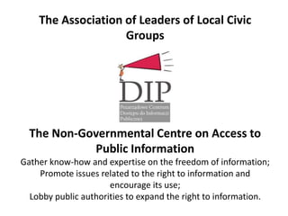 The Association of Leaders of Local Civic
                    Groups




  The Non-Governmental Centre on Access to
            Public Information
Gather know-how and expertise on the freedom of information;
    Promote issues related to the right to information and
                      encourage its use;
  Lobby public authorities to expand the right to information.
 