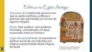 Política no Egito Antigo
o Teocracia: é o sistema de governo em
que as ações políticas, jurídicas e
policiais são submetidas às normas de
alguma religião;
o Faraó: líder político com poderes
ilimitados, considerado um deus
encarnado entre os homens.
o Laços de pessoalidade: A importância
político-social de um indivíduo era
relativa à proximidade desta à figura
do faraó. Nakhtefmut e sua filha Shepenese
louvam Ra-Harakhty (c. 945 a.C)
 