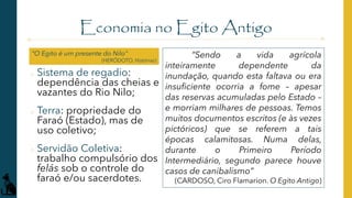 Economia no Egito Antigo
o Sistema de regadio:
dependência das cheias e
vazantes do Rio Nilo;
o Terra: propriedade do
Faraó (Estado), mas de
uso coletivo;
o Servidão Coletiva:
trabalho compulsório dos
felás sob o controle do
faraó e/ou sacerdotes.
“Sendo a vida agrícola
inteiramente dependente da
inundação, quando esta faltava ou era
insuficiente ocorria a fome – apesar
das reservas acumuladas pelo Estado –
e morriam milhares de pessoas. Temos
muitos documentos escritos (e às vezes
pictóricos) que se referem a tais
épocas calamitosas. Numa delas,
durante o Primeiro Período
Intermediário, segundo parece houve
casos de canibalismo”
(CARDOSO, Ciro Flamarion. O Egito Antigo)
“O Egito é um presente do Nilo”
(HERÓDOTO. Histórias)
 