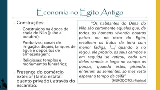 Economia no Egito Antigo
o Construções:
o Construídos na época de
cheia do Nilo (julho a
outubro);
o Produtivas: canais de
irrigação, diques, tanques de
água e depósitos de
armazenagem;
o Religiosas: templos e
monumentos funerários;
o Presença do comércio
exterior (tanto estatal
quanto privado), através do
escambo.
“Os habitantes do Delta do
Nilo são certamente aqueles que, de
todos os homens vivendo noutros
países ou no resto do Egito,
recolhem os frutos da terra com
menor fadiga; [...] quando o rio
regou, ele próprio, os seus campos e
em seguida se retirou, cada um
deles semeia e larga no campo os
porcos; quando estes, pisando,
enterram as sementes, só lhes resta
esperar o tempo da ceifa”
(HERÓDOTO. História)
 