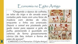 Economia no Egito Antigo
Trabalhos agrícolas na Tumba de Nakht (c.
1400 a.C.)
“Chegando a época da colheita,
os talos do trigo e da cevada eram
cortados pelo meio com uma foice de
madeira com dentes de sílex,
enquanto o linho era arrancado.
Depois o cereal era pisoteado pelo
gado maior para separar o grão da
palha, peneirando e guardado em
celeiros de forma grosseiramente
cônica (de fato, tinham a forma de
pães de açúcar)”
(CARDOSO, Ciro Flamarion. O Egito Antigo)
 