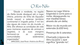 O Rio Nilo
o Nasce no Lago Vitória
(Uganda) e corre para o
norte, desaguando no
mar mediterrâneo
através de um delta;
o Maior rio do mundo em
extensão (6.650 km);
o Presença de 6 cataratas;
o Chamado à época de
itéru ( ), que
significa “grande rio”.
“Desde o nordeste, na região
do Delta (onde deságua) até o Lago
Vitória, próximo da linha do Equador
(onde nasce), o extenso território
continental é irrigado pelos 7 mil km
das águas do maior rio do mundo: o
Nilo. Ele oferece as condições de vida
para inúmeras espécies de animais e
vegetais, e às suas margens
formaram-se as primeiras
comunidades sedentárias
organizadas”
(MACEDO, José Rivair. História da África)
 
