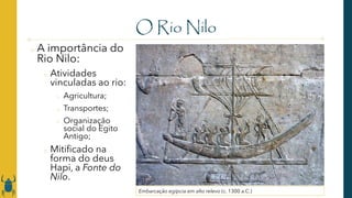 O Rio Nilo
o A importância do
Rio Nilo:
o Atividades
vinculadas ao rio:
o Agricultura;
o Transportes;
o Organização
social do Egito
Antigo;
o Mitificado na
forma do deus
Hapi, a Fonte do
Nilo.
Embarcação egípcia em alto relevo (c. 1300 a.C.)
 