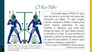 O Rio Nilo
“Louvado sejas, ó Nilo! Tu que
sais da terra e vens até nós para dar
alimento ao Egito. Tu que irrigas
nossos campos e fostes criado para
nutrir nossos rebanhos. Tu que
molhas o deserto, que está tão
longe da água. Tu que fazes crescer
a cevada e o trigo. Tu que enches os
celeiros e abres as portas dos paióis.
Tu que dá aos pobres. É para ti que
tocamos a harpa e cantamos”
(Hino a Hapi in: GOMBRICH, Ernest. Breve
História do mundo)
Representação de Hapi, com ventre proeminente,
seios e a cinta dos pescadores enquanto segura o
sema-taui (símbolo que representa a união entre o
Alto e Baixo Egito)
 