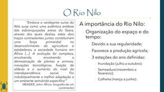 O Rio Nilo
o A importância do Rio Nilo:
o Organização do espaço e do
tempo:
o Devido a sua regularidade;
o Favorece a produção agrícola;
o 3 estações do ano definidas:
o Inundação (julho a outubro);
o Semeadura (novembro a
fevereiro);
o Colheita (março a junho).
“Embora o verdejante curso do
Nilo surja como uma autêntica antítese
das esbranquiçadas areias do Saara,
através dos quais desliza, estes dois
traços contrastantes juntos constituiriam
uma força primordial no
desenvolvimento da agricultura e
estabeleceu a sociedade humana em
África [...]. A evolução foi complexa,
envolvendo, envolvendo a
domesticação de plantas e animais,
inovações tecnológicas, fixação de
aldeias e o aumento do nível de
interdependência social. ‘Foi
indubitavelmente a melhor adaptação a
um ambiente semiárido específico’”
(READER, John. África: biografia de um
continente)
 