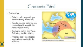 Crescente Fértil
o Conceito:
o Criado pelo arqueólogo
James Henry Breasted;
o Região que se estende do
norte da África ao Golfo
Pérsico (500 km²);
o Banhado pelos rios Tigre,
Eufrates, Jordão e Nilo;
o Propícia sedentarização:
agricultura e criação de
animais.
Mapa representando o Crescente Fértil
 