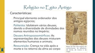Religião no Egito Antigo
o Características:
o Principal elemento ordenador dos
antigos egípcios;
o Politeísta: Idolatram vários deuses,
devido a diversidade de divindades dos
nomos reunidos no Império;
o Deuses Antropozoomórficos: As
representações dos deuses misturam
elementos humanos e animais;
o Ressureição: Crença na vida após a
morte e no retorno da alma ao corpo
Relevo de Toth, deus egípcio da
conhecimento, da sabedoria,
da escrita, da música e da
magia
 