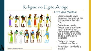 Religião no Egito Antigo
Alguns deuses egípcios
o Livro dos Mortos:
o Chamado de Livro
para sair para a Luz ou
Saída para a Luz do
Dia;
o Coletânea de de
textos que deveriam
guiar o morto no
Amenti (submundo)
até o Reino de Osíris –
onde a alma seria
julgada;
o Os textos eram
creditados a Toth;
o Princípios: verdade e
justiça.
 