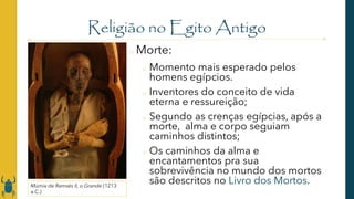 Religião no Egito Antigo
o Morte:
o Momento mais esperado pelos
homens egípcios.
o Inventores do conceito de vida
eterna e ressureição;
o Segundo as crenças egípcias, após a
morte, alma e corpo seguiam
caminhos distintos;
o Os caminhos da alma e
encantamentos pra sua
sobrevivência no mundo dos mortos
são descritos no Livro dos Mortos.
Múmia de Ramsés II, o Grande (1213
a.C.)
 