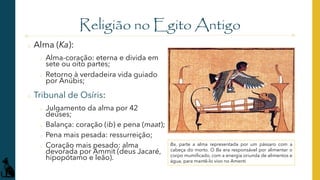 Religião no Egito Antigo
o Alma (Ka):
o Alma-coração: eterna e divida em
sete ou oito partes;
o Retorno à verdadeira vida guiado
por Anúbis;
o Tribunal de Osíris:
o Julgamento da alma por 42
deuses;
o Balança: coração (ib) e pena (maat);
o Pena mais pesada: ressurreição;
o Coração mais pesado: alma
devorada por Ammit (deus Jacaré,
hipopótamo e leão).
Ba, parte a alma representada por um pássaro com a
cabeça do morto. O Ba era responsável por alimentar o
corpo mumificado, com a energia oriunda de alimentos e
água, para mantê-lo vivo no Amenti
 