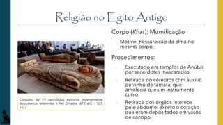 Religião no Egito Antigo
o Corpo (Khat): Mumificação
o Motivo: Ressureição da alma no
mesmo corpo;
o Procedimentos:
1. Executado em templos de Anúbis
por sacerdotes mascarados;
2. Retirada do cérebros com auxílio
de vinho de tâmara, que
amolecia-o, e um instrumento
curvo;
3. Retirada dos órgãos internos
pelo abdome, exceto o coração
que eram depositados em vasos
de canopo.
Conjunto de 59 sarcófagos egípcios recentemente
descobertos referentes à XVI Dinastia (672 a.C. – 525
a.C.)
 