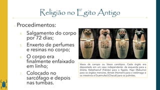 Religião no Egito Antigo
o Procedimentos:
4. Salgamento do corpo
por 72 dias;
5. Enxerto de perfumes
e resinas no corpo;
6. O corpo era
finalmente enfaixado
em linho;
7. Colocado no
sarcófago e depois
nas tumbas.
Vasos de canopo ou Vasos canótipos. Cada órgão era
depositado em um vaso independente: da esquerda para a
direita, Kebehsenuf (Falcão) para o fígado, Hapi (Babuíno)
para os órgãos menores, Amset (Homem) para o estômago e
os intestinos e Duatmufed (Chacal) para os pulmões.
 