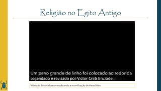 Esta é a múmia de um jovem chamado Heraclides.
Ele morreu no Egito no século I d.C.
quando tinha cerca de 20 anos.
A mumificação foi desenvolvida pelos antigos egípcios
para preservar o corpo para a vida após a morte.
Geralmente, todos os órgãos eram retirados antes da
mumificação,
com exceção do coração.
Mas neste caso o coração foi retirado
e os pulmões ficaram intactos.
Depois o corpo era coberto com sal
e deixado de lado por cerca de 40 dias
até que toda a umidade fosse eliminada.
Depois passava-se óleos perfumados e resinas de plantas
no corpo.
Camadas grossas de resina eram usadas
para colar as faixas de linho
que envolviam o corpo.
A múmia era colocada em uma tábua de madeira
e mais bandagens as atavam.
Uma bolsa misteriosa que talvez possuísse um significado
religioso
foi colocada no peito.
Um íbis mumificado, um pássaro pernalta
com um bico fino e encurvado para baixo
foi colocado no abdômen.
As múmias de íbis geralmente serviam
como oferenda aos deuses,
mas este é um caso incomum de um pássaro sendo
mumificado
com um humano falecido.
Longas faixas de linho fortaleciam a bandagem ainda
mais.
Um painel com o retrato de Heraclides foi colocado sob
seu rosto.
Um pano grande de linho foi colocado ao redor da
múmia.
A mortalha foi pintada de vermelho
com pigmento à base de chumbo importado.
Este procedimento era raro.
Existem muito poucas múmias com mortalha vermelha.
Símbolos egípcios de proteção e renascimento
foram pintados na parte de fora
com pigmentos e ouro.
Por fim, o nome de Heraclides foi escrito em Grego
a seus pés.
Graças a este processo de mumificação extraordinário,
o corpo de Heraclides está preservado.
Legendado e revisado por Victor Creti Bruzadelli
Religião no Egito Antigo
Vídeo do Britsh Museum explicando a mumificação de Heraclides
 