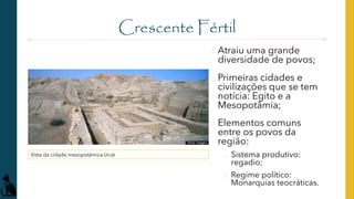 Crescente Fértil
o Atraiu uma grande
diversidade de povos;
o Primeiras cidades e
civilizações que se tem
notícia: Egito e a
Mesopotâmia;
o Elementos comuns
entre os povos da
região:
o Sistema produtivo:
regadio;
o Regime político:
Monarquias teocráticas.
Vista da cidade mesopotâmica Uruk
 