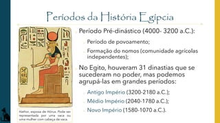 Períodos da História Egípcia
o Período Pré-dinástico (4000- 3200 a.C.):
o Período de povoamento;
o Formação do nomos (comunidade agrícolas
independentes);
o No Egito, houveram 31 dinastias que se
sucederam no poder, mas podemos
agrupá-las em grandes períodos:
o Antigo Império (3200-2180 a.C.);
o Médio Império (2040-1780 a.C.);
o Novo Império (1580-1070 a.C.).
Hathor, esposa de Hórus. Pode ser
representada por uma vaca ou
uma mulher com cabeça de vaca.
 