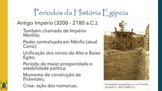 Períodos da História Egípcia
o Antigo Império (3200 - 2180 a.C.):
o Também chamado de Império
Menfita;
o Poder centralizado em Mênfis (atual
Cairo);
o Unificação dos reinos do Alto e Baixo
Egito;
o Período de maior prosperidade e
estabilidade política;
o Momento de construção de
Pirâmides;
o Crise: ação dos nomarcas. Escavações arqueológicas na Pirâmide
de Zozer (c. 2667–2648 a.C.)
 