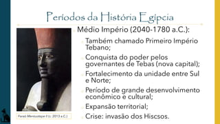 Períodos da História Egípcia
o Médio Império (2040-1780 a.C.):
o Também chamado Primeiro Império
Tebano;
o Conquista do poder pelos
governantes de Tebas (nova capital);
o Fortalecimento da unidade entre Sul
e Norte;
o Período de grande desenvolvimento
econômico e cultural;
o Expansão territorial;
o Crise: invasão dos Hiscsos.
Faraó Mentuotepe II (c. 2013 a.C.)
 