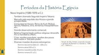 Períodos da História Egípcia
o Novo Império (1580-1070 a.C.):
o Também chamado Segundo Império Tebano;
o Marcado pela expulsão dos Hicsos e grande
prosperidade;
o Conquistas territoriais: Reino de Kush (Núbia),
Fenícia, Palestina, Síria, territórios mesopotâmicos
etc.;
o Grande desenvolvimento comercial;
o Relativa fragmentação político-religiosa: Amenófis
IV e a monolatria a Aton;
o Crise: revoltas populares, revoltas dos povos
dominados e luta pelo poder;
o Diversas invasões de povos estrangeiros:
o Domínio dos assírios (662 a.C. – 650 a.C.);
o Domínio persa (525 a.C.);
o Domínio macedônico (Séc. IV a.C.);
o Domínio romano (51 a.C.).
Templo de Abu Simbel, construído durante
o governo de Ramsés II, o Grande (c. 1284
a.C. – 1264 a.C.)
 