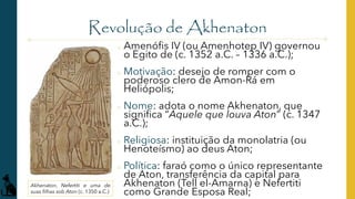 Revolução de Akhenaton
o Amenófis IV (ou Amenhotep IV) governou
o Egito de (c. 1352 a.C. – 1336 a.C.);
o Motivação: desejo de romper com o
poderoso clero de Amon-Rá em
Heliópolis;
o Nome: adota o nome Akhenaton, que
significa “Aquele que louva Aton” (c. 1347
a.C.);
o Religiosa: instituição da monolatria (ou
Henoteísmo) ao deus Aton;
o Política: faraó como o único representante
de Aton, transferência da capital para
Akhenaton (Tell el-Amarna) e Nefertiti
como Grande Esposa Real;
Akhenaton, Nefertiti e uma de
suas filhas sob Aton (c. 1350 a.C.)
 