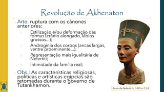 Revolução de Akhenaton
o Arte: ruptura com os cânones
anteriores:
1. Estilização e/ou deformação das
formas (crânio alongado, lábios
grossos...);
2. Androginia dos corpos (ancas largas,
ventre proeminente...);
3. Representação mais igualitária de
Nefertiti;
4. Intimidade da família real;
o Obs.: As características religiosas,
políticas e artísticas egípcias são
retomadas durante o governo de
Tutankhamon. Busto de Nefertiti (c. 1435 a. C.) @
 