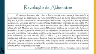 Revolução de Akhenaton
“O desenvolvimento do culto a Âmon trouxe uma ameaça inesperada à
autoridade real: os sacerdotes de Âmon transformaram-se numa casta de tamanha
riqueza e poder que ao rei só se tornou possível manter sua posição caso aqueles o
apoiassem. Um faraó admirável, Amenhotep IV [também chamado de Amenófis IV],
tentou derrubá-los proclamando sua fé em um único deus, Áton, representado pelo
disco do Sol. Mudou seu nome para Akhenaton, fechou os templos de Âmon e
transferiu a capital para um novo local. Sua tentativa de colocar-se à frente de uma
nova fé monoteísta [na verdade, melhor seria o conceito de monolatria], no entanto,
não sobreviveu ao seu reinado (1372-1358 a.C.), e a ortodoxia foi rapidamente
restaurada sob seus sucessores. Durante longo período de declínio do Egito, após
1000 a.C., o país passou a ser cada vez mais dirigido pelos sacerdotes, até que, sob
domínio grego e romano, a civilização egípcia chegou ao fim, em meio a um caos
de doutrinas religiosas esotéricas”
(JANSON, Horst W.; JANSON, Anthony F. Iniciação à história da arte)
 