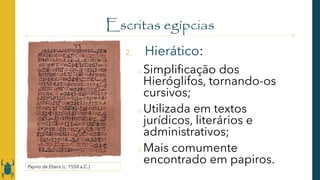 Escritas egípcias
2. Hierático:
o Simplificação dos
Hieróglifos, tornando-os
cursivos;
o Utilizada em textos
jurídicos, literários e
administrativos;
o Mais comumente
encontrado em papiros.
Papiro de Ebers (c. 1550 a.C.)
 