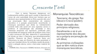 Crescente Fértil
o Monarquias Teocráticas:
o Teocracia: do grego Teo
(deus) e Cracia (poder);
o Poder derivado dos
princípios religiosos;
o Geralmente o rei é um
representante dos deuses
ou a própria encarnação de
um deus;
o As primeiras civilizações
que se têm notícia eram
monarquias teocráticas.
Com o termo Teocracia designa-se um
ordenamento político pelo qual o poder é exercido em
nome de uma autoridade divina por homens que se
declaram seus representantes na Terra, quando não uma
sua encarnação. Bem característica do sistema
teocrático é a posição preeminente reconhecida à
hierarquia sacerdotal, que direta ou indiretamente
controla toda vida social em seus aspectos sacros e
profanos. A subordinação das atividades e dos
interesses temporais aos espirituais, justificada pela
necessidade de assegurar antes de qualquer outra coisa
a salus animarum dos fiéis, determina a subordinação
do laicato ao clero: a Teocracia, que etimologicamente
significa "Governo de Deus", traduz-se assim em
hierocracia, ou seja, em Governo da casta sacerdotal, à
qual, por mandato divino, foi confiada a tarefa de prover,
tanto a salvação eterna, como o bem-estar material do
povo.
(FERRARI, Silvio. Teocracia In: BOBBIO, Norberto. Dicionário de
Política)
 