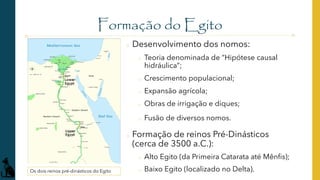 Formação do Egito
o Desenvolvimento dos nomos:
o Teoria denominada de “Hipótese causal
hidráulica”;
o Crescimento populacional;
o Expansão agrícola;
o Obras de irrigação e diques;
o Fusão de diversos nomos.
o Formação de reinos Pré-Dinásticos
(cerca de 3500 a.C.):
o Alto Egito (da Primeira Catarata até Mênfis);
o Baixo Egito (localizado no Delta).
Os dois reinos pré-dinásticos do Egito
 