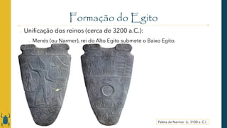 Formação do Egito
o Unificação dos reinos (cerca de 3200 a.C.):
o Menés (ou Narmer), rei do Alto Egito submete o Baixo Egito.
Paleta de Narmer (c. 3100 a. C.)
 