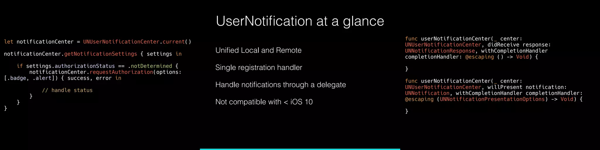 UserNotiﬁcation at a glance
Uniﬁed Local and Remote
Single registration handler
Handle notiﬁcations through a delegate
Not compatible with < iOS 10
func userNotificationCenter(_ center:
UNUserNotificationCenter, didReceive response:
UNNotificationResponse, withCompletionHandler
completionHandler: @escaping () -> Void) {
}
func userNotificationCenter(_ center:
UNUserNotificationCenter, willPresent notification:
UNNotification, withCompletionHandler completionHandler:
@escaping (UNNotificationPresentationOptions) -> Void) {
}
let notificationCenter = UNUserNotificationCenter.current()
notificationCenter.getNotificationSettings { settings in
if settings.authorizationStatus == .notDetermined {
notificationCenter.requestAuthorization(options:
[.badge, .alert]) { success, error in
// handle status
}
}
}
 