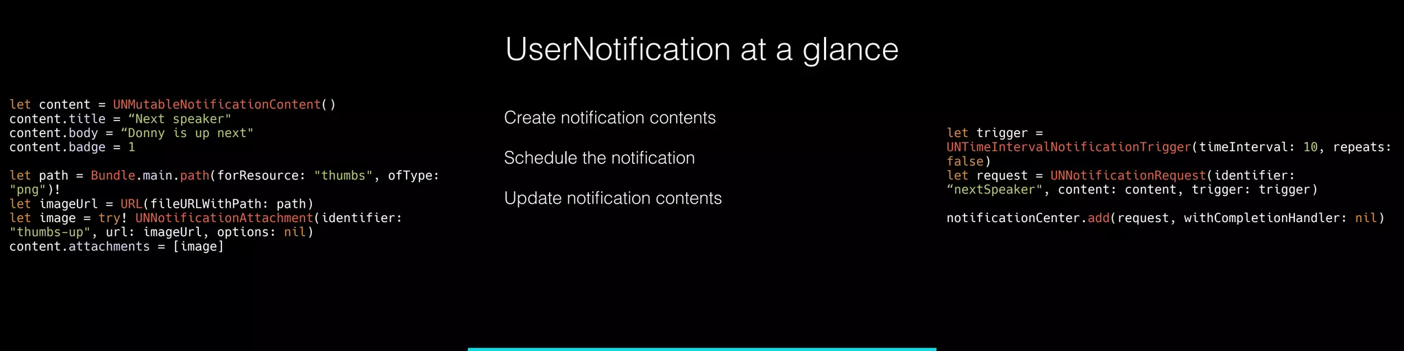UserNotiﬁcation at a glance
let content = UNMutableNotificationContent()
content.title = “Next speaker" 
content.body = “Donny is up next"
content.badge = 1
let path = Bundle.main.path(forResource: "thumbs", ofType:
"png")!
let imageUrl = URL(fileURLWithPath: path)
let image = try! UNNotificationAttachment(identifier:
"thumbs-up", url: imageUrl, options: nil)
content.attachments = [image]
let trigger =
UNTimeIntervalNotificationTrigger(timeInterval: 10, repeats:
false)
let request = UNNotificationRequest(identifier:
“nextSpeaker", content: content, trigger: trigger)
notificationCenter.add(request, withCompletionHandler: nil)
Create notiﬁcation contents
Schedule the notiﬁcation
Update notiﬁcation contents
 
