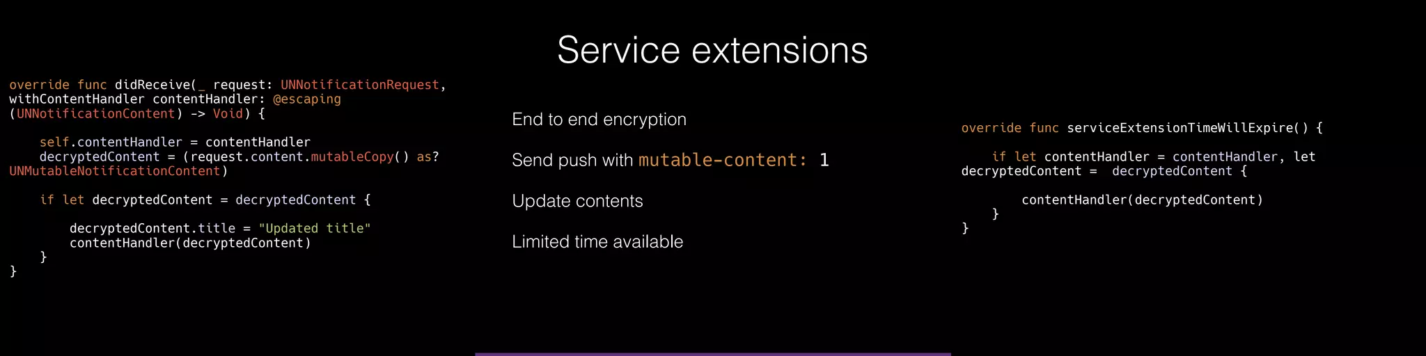 Service extensions
override func didReceive(_ request: UNNotificationRequest,
withContentHandler contentHandler: @escaping
(UNNotificationContent) -> Void) {
self.contentHandler = contentHandler
decryptedContent = (request.content.mutableCopy() as?
UNMutableNotificationContent)
if let decryptedContent = decryptedContent {
decryptedContent.title = "Updated title"
contentHandler(decryptedContent)
}
}
override func serviceExtensionTimeWillExpire() {
if let contentHandler = contentHandler, let
decryptedContent = decryptedContent {
contentHandler(decryptedContent)
}
}
End to end encryption
Send push with mutable-content: 1
Update contents
Limited time available
 