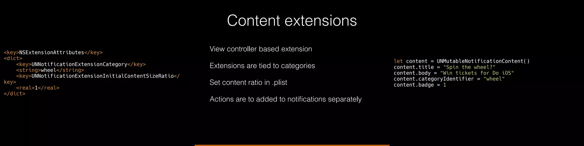 Content extensions
View controller based extension
Extensions are tied to categories
Set content ratio in .plist
Actions are to added to notiﬁcations separately
<key>NSExtensionAttributes</key>
<dict>
<key>UNNotificationExtensionCategory</key>
<string>wheel</string>
<key>UNNotificationExtensionInitialContentSizeRatio</
key>
<real>1</real>
</dict>
let content = UNMutableNotificationContent()
content.title = "Spin the wheel?"
content.body = "Win tickets for Do iOS"
content.categoryIdentifier = "wheel"
content.badge = 1
 
