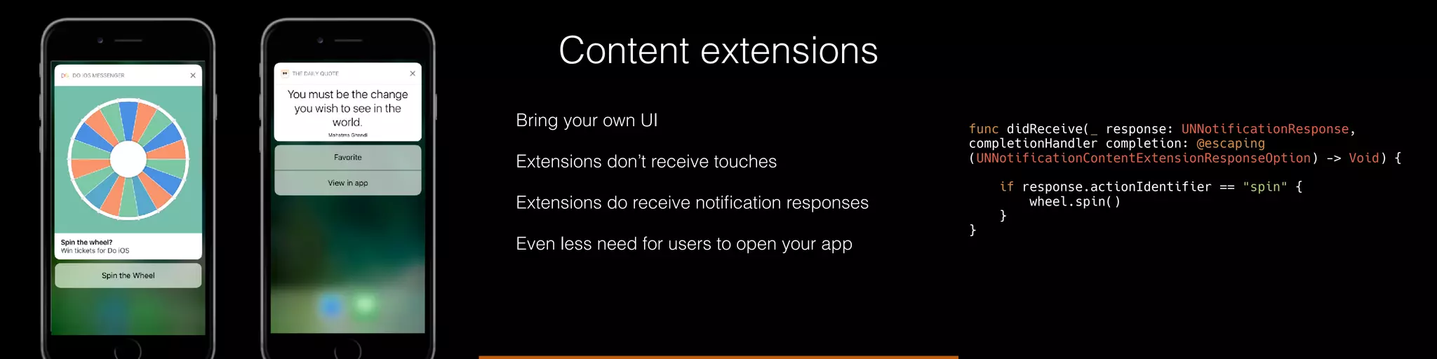 Content extensions
Bring your own UI
Extensions don’t receive touches
Extensions do receive notiﬁcation responses
Even less need for users to open your app
func didReceive(_ response: UNNotificationResponse,
completionHandler completion: @escaping
(UNNotificationContentExtensionResponseOption) -> Void) {
if response.actionIdentifier == "spin" {
wheel.spin()
}
}
 