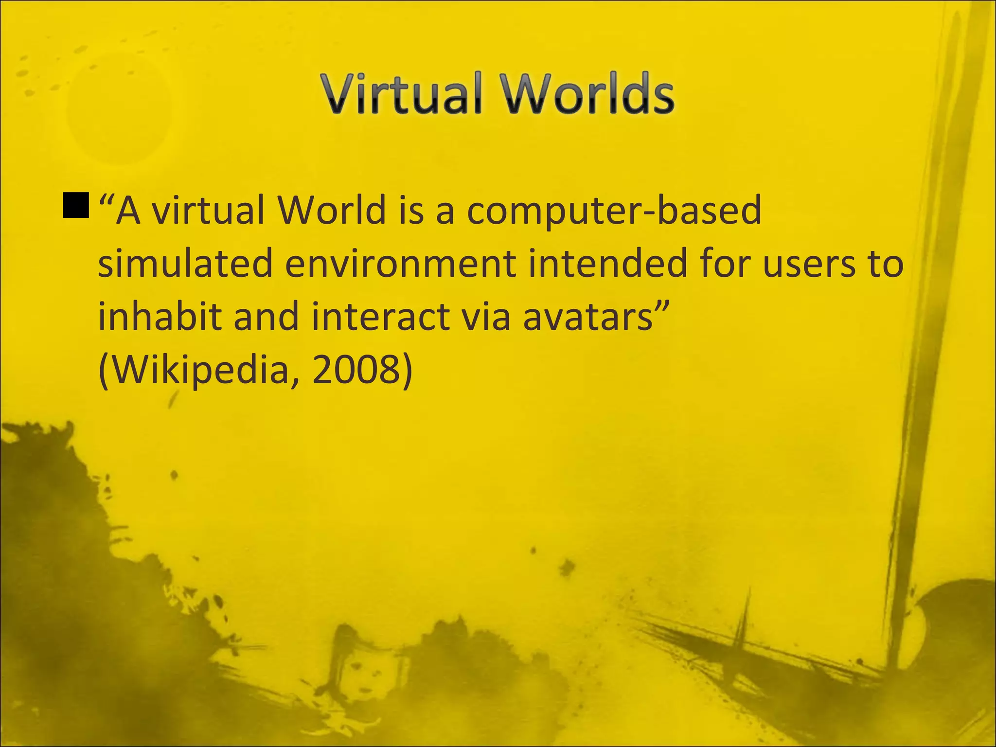 “ A virtual World is a computer-based simulated environment intended for users to inhabit and interact via avatars” (Wikipedia, 2008)