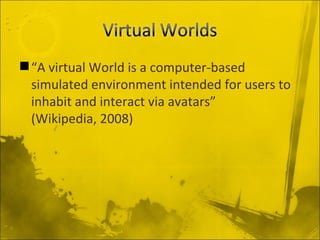 “ A virtual World is a computer-based simulated environment intended for users to inhabit and interact via avatars”  (Wikipedia, 2008) 