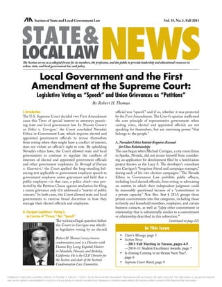 NEWS
                         Section of State and Local Government Law                                                                                Vol. 35, No. 1, Fall 2011




             STATE&
             LOCALLAW
              The Section serves as a collegial forum for its members, the profession, and the public to provide leadership and educational resources in
              urban, state, and local government law and policy.


                       Local Government and the First
                      Amendment at the Supreme Court:
                           Legislative Voting as “Speech” and Union Grievances as “Petitions”
                                                                               By Robert H. Thomas
              I. Introduction                                                                        official was “speech” and if so, whether it was protected
              The U.S. Supreme Court decided two First Amendment                                     by the First Amendment. The Court’s opinion reaffirmed
              cases this Term of special interest to attorneys practic-                              the core principle of representative government: when
              ing state and local government law. In Nevada Comm’n                                   casting votes, elected and appointed officials are not
              on Ethics v. Carrigan,1 the Court concluded Nevada’s                                   speaking for themselves, but are exercising power “that
              Ethics in Government Law, which requires elected and                                   belongs to the people.”
              appointed government officials to recuse themselves
              from voting when they might have a conflict of interest,                               A. Nevada’s Ethics Statute Requires Recusal
              does not violate an official’s right to vote. By upholding                                for Close Relationships
              Nevada’s ethics laws, the Court allowed state and local                                The case began when Michael Carrigan, a city councilman
              governments to continue to regulate the conflicts of                                   in Sparks, Nevada, did not recuse himself from consider-
              interests of elected and appointed government officials                                ing an application for development filed by a hotel/casino
              and other government employees. In Borough of Duryea                                   project known as the Lazy 8. The developer’s consultant
              v. Guarnieri,2 the Court applied the long-standing bal-                                was Carrigan’s “longtime friend and campaign manager,”
              ancing test applicable to government employee speech to                                during each of his two election campaigns.3 The Nevada
              government employee union grievances and held that a                                   Ethics in Government Law prohibits public officers,
              public employee—in that case, a police chief—was pro-                                  including local elected officials, from voting or advocating
              tected by the Petition Clause against retaliation for filing                           on matters in which their independent judgment could
              a union grievance only if it addressed a “matter of public                             be reasonably questioned because of a “commitment in
              concern.” In both cases, the Court allowed state and local                             a private capacity.” Nev. Rev. Stat § 281A groups those
              governments to exercise broad discretion in how they                                   private commitments into five categories, including those
              manage their elected officials and employees.                                          to family and household members, employers, and certain
                                                                                                     business contacts, as well as “[a]ny other commitment or
              II. Carrigan: Legislators’ Voting Is                                                   relationship that is substantially similar to a commitment
                  an Exercise of “Power,” Not “Speech”                                               or relationship described in this subsection.”4
                                          The technical legal question before                                                               (continued on page 13)
                                          the Court in Carrigan was wheth-
                                          er legislative voting by an elected                                                   In This Issue
                                                                                                         •	 Chair’s Message, page 3
                                             Robert H. Thomas (www.inverse                               •	 Section News
                                             condemnation.com) is a Director with                           —2011 Fall Meeting in Tucson, pages 4-5
                                             Damon Key Leong Kupchak Hastert                                —2010–11 Student Excellence Awards, page 7
                                             in Honolulu, Hawaii, and Berkeley,
                                                                                                         •	 Is Zoning Coming to an Ocean Near You?,
                                             California. He is the CLE Director for
                                                                                                            page 6
                                             the Section and chair of the Section’s
                                                                                                         •	 Supreme Court Watch, page 9
                                             Condemnation Law Committee.


Published in State and Local News, Volume 34, Number 4, Fall 2011. ©2011 by the American Bar Association. Reproduced with permission. All rights reserved. This information or any portion thereof
may not be copied or disseminated in any form or by any means or stored in an electronic database or retrieval system without the express written consent of the American Bar Association.
 