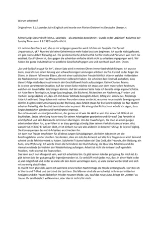 Warum arbeiten?

Original von S.L. Lowndes ist in Englisch und wurde von Florian Grebner ins Deutsche übersetzt.


Anmerkung: Dieser Brief von S.L. Lowndes - als arbeitslos bezeichnet - wurde in der „Opinion“ Kolumne der
Sunday Times vom 8.8.1982 veröffentlicht.

Ich nehme den Dreck auf, ehe er mir entgegen geworfen wird. Ich bin ein Faulpelz. Ein Parasit.
Unpatriotisch, ok? Nun wo ich keine Geheimnisse mehr habe lasst uns beginnen. Ich wurde nicht gefeuert.
Ich gab meine Arbeit freiwillig auf. Die protestantische Arbeitsethik hat für mich und Personen wie mich nie
existiert. Das Problem ist, dass gegen die scheinbar einfache Wahl nicht zu arbeiten angegangen wird. Wir
haben die ganze industrialisierte westliche Gesellschaft gegen uns und eventuell auch den Osten.

„So-und-So läuft es gut für ihn“, dieser Satz wird in meinen Ohren immer bedrohlich klingen. Ich wusste
dann, dass ich nun einen Katalog von schwachsinnigen Leistungen anhören durfte. Es sind in der Regel die
Eltern, in diesem Fall meine Eltern, die mit einer sadistischen Freude fröhlich zitieren welche Heldentaten
die Nachkommen von Frau Wieauchimmer vollbracht haben. Sie scheinen den Eindruck zu haben, dass
diese Erfolge mich dazu inspirieren in der Geschäftswelt hoch aufzusteigen. Keine Chance, Mama.
Es ist eine verwirrende Situation. Auf der einen Seite möchte Ich etwas von dem materiellen Reichtum,
welcher ein dauerhafter Job bringen könnte. Auf der anderen Seite habe ich bereits einige eigene Schätze.
Ich habe leere Tennisplätze, lange Spaziergänge, die Bücherei, Nickerchen am Nachmittag, Frieden und
Freiheit. Lange dachte ich, dass ich mit dieser Attitüde bezüglich Arbeit, Erfolg etc. alleine sei. Allerdings
habe ich während Gesprächen mit meinen Freunden etwas entdeckt, was eine neue soziale Bewegung sein
könnte. Es gibt einen Umschwung zu der Meinung, dass Arbeit etwas für Esel und Feiglinge ist. Nur Idioten
arbeiten freiwillig, der Rest ist bestochen oder erpresst. Als eine grobe Richtschnur würde ich sagen, dass
Singles bestochen werden und Verheiratete erpresst.
Nun schauen wir uns mal jemanden an, der genau so ist wie die Welt es von ihm erwartet. Bob ist ein
Buchhalter. Sechs Jahre lang hat er treu für seinen Arbeitgeber gearbeitet und für was? Das Pendeln ist
erschöpfend und sein Bankkonto ist immer überzogen. Um die Erwartungen, die man an einen jungen
arbeitenden Mann hat, zu erfüllen ist er dazu genötigt ständig über seinen Verhältnissen zu leben. Also
warum tut er dies? Er ist kein Idiot, er ist einfach nur wie alle anderen in diesem Frühzug. Er ist ein Feigling.
Die Konsequenzen des nicht-Arbeiters erschrecken ihn.
Ich kann nur Trauer empfinden für all diese jungen Schulabgänger, die beim Jobcenter um die
Anschlagstafeln umher streifen. Sie denken, dass ein Job die Antwort auf alle ihre Fragen sein wird. Jemand
scheint sie da fehlinformiert zu haben. Solcherlei Träume haben sie! Das Geld, die Freunde, die Kleidung, ein
Auto, eine Wohnung! Ich würde ihnen die Schinderei der Buchhaltung, die Qual des Arbeitens und die
niemals endende Zermahlen der Wiederholung aufzeigen. Arbeit ist nicht die Antwort auf irgendein
Problem, nicht einmal die finanziellen.
Das kann auch nur Missgunst sein, weil ich arbeitslos bin. Es gibt keinen Job der gut genug für mich ist. Es
gibt keinen Job der gut genug für irgendjemanden ist. Es verblüfft mich jedes mal, dass in einer Welt in der
so viel möglich ist und in der so vieles dir den Atem verschlagen kann, so viele darauf vorbereitet sind sich
mit so wenig abzufinden.
Es macht mich glücklich, wenn ich während eines heißen Nachmittags die Straße entlang laufe. Dort bin ich
in Shorts und T-Shirt und dort sind die Lasttiere. Die Männer sind alle verschwitzt in ihren zerknitterten
Anzügen und die Frauen lächerlich mit der neusten Mode. Los, kauf das neue Auto, kriege ein „nettes“ zu
Hause. Ihr seid herzlich willkommen, aber das ist nichts für mich.
 