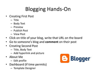 Blogging Hands-OnCreating First PostTitleBody TextPreviewPublish PostView PostClick on title of your blog, write that URL on the boardGo to someone’s blog and comment on their postCreating Second PostTitle, Body TextAdd hyperlink and pictureAbout MeEdit profileDashboard (if time permits)Template Designer