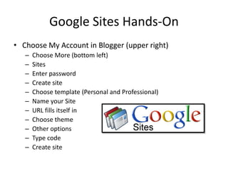Google Sites Hands-OnChoose My Account in Blogger (upper right)Choose More (bottom left)SitesEnter passwordCreate siteChoose template (Personal and Professional)Name your SiteURL fills itself inChoose themeOther optionsType codeCreate site